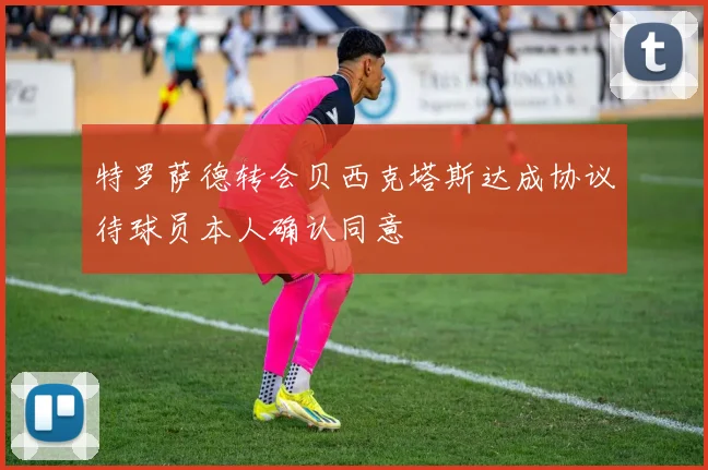 特罗萨德转会贝西克塔斯达成协议待球员本人确认同意