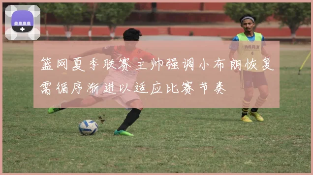 篮网夏季联赛主帅强调小布朗恢复需循序渐进以适应比赛节奏