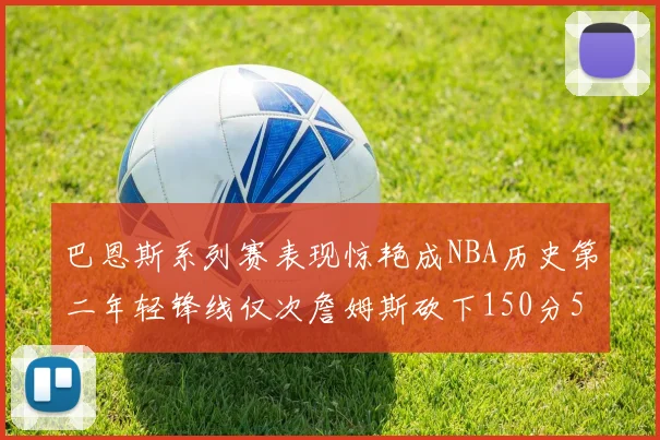 巴恩斯系列赛表现惊艳成NBA历史第二年轻锋线仅次詹姆斯砍下150分50助