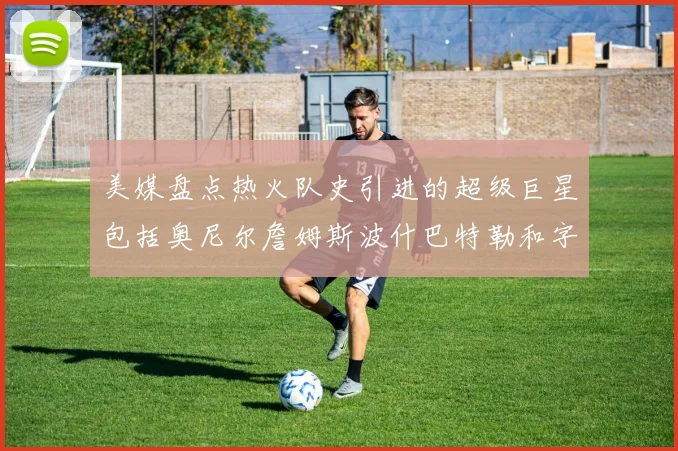 美媒盘点热火队史引进的超级巨星包括奥尼尔詹姆斯波什巴特勒和字母哥