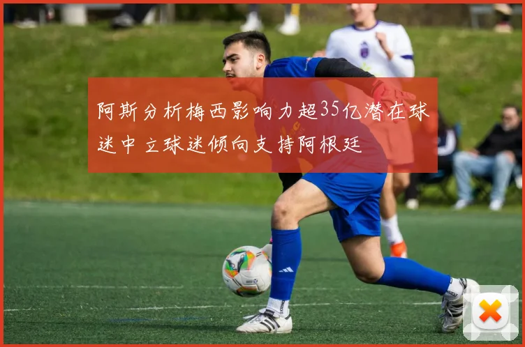 阿斯分析梅西影响力超35亿潜在球迷中立球迷倾向支持阿根廷