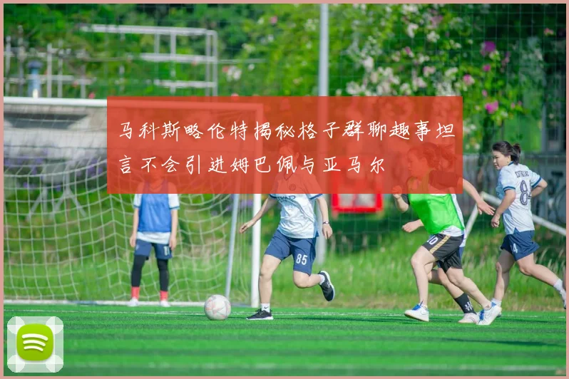 马科斯略伦特揭秘格子群聊趣事坦言不会引进姆巴佩与亚马尔
