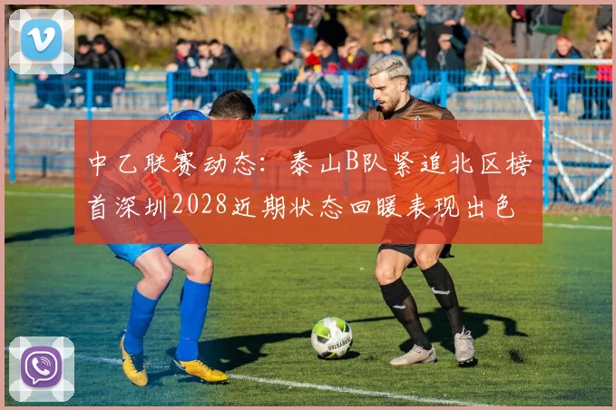 中乙联赛动态：泰山B队紧追北区榜首深圳2028近期状态回暖表现出色