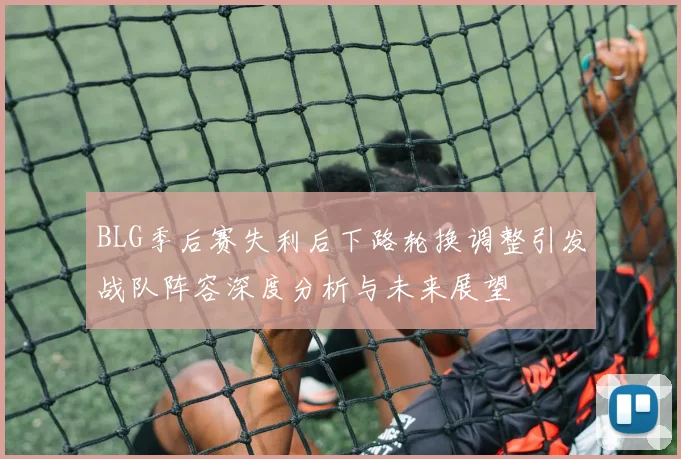 BLG季后赛失利后下路轮换调整引发战队阵容深度分析与未来展望