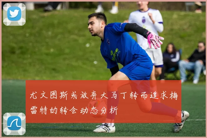 尤文图斯或放弃大马丁转而追求梅雷特的转会动态分析