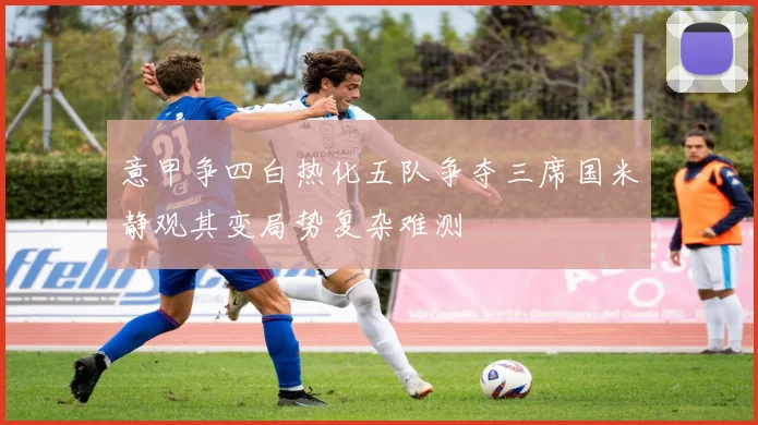 意甲争四白热化五队争夺三席国米静观其变局势复杂难测
