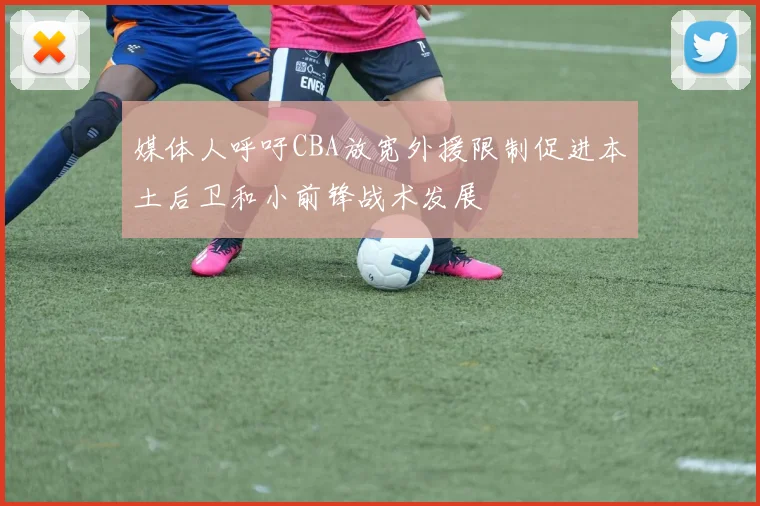 媒体人呼吁CBA放宽外援限制促进本土后卫和小前锋战术发展
