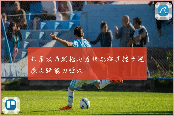弗莱谈马刺抢七后状态称其擅长逆境反弹能力强大