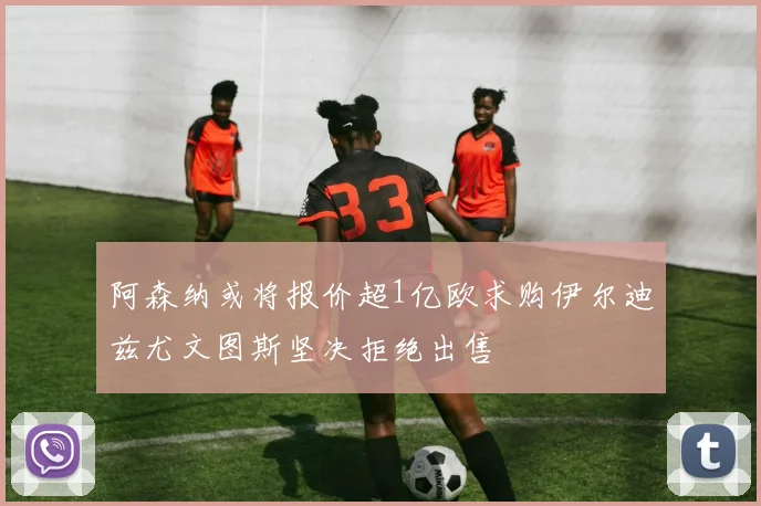 阿森纳或将报价超1亿欧求购伊尔迪兹尤文图斯坚决拒绝出售