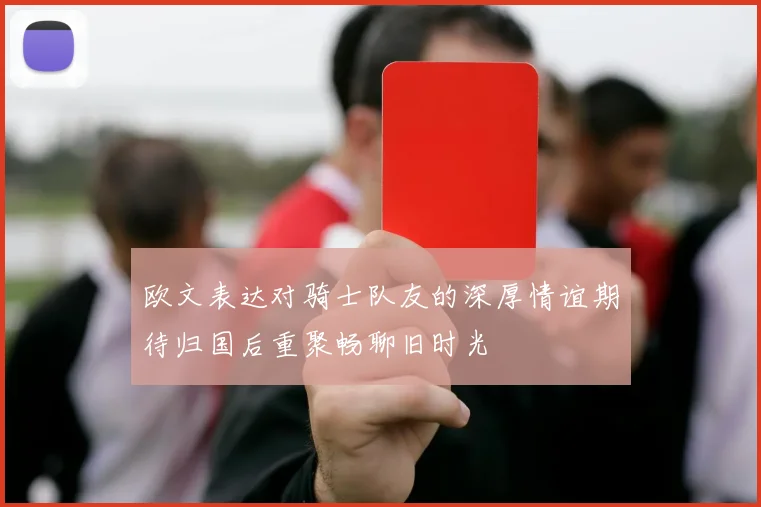 欧文表达对骑士队友的深厚情谊期待归国后重聚畅聊旧时光