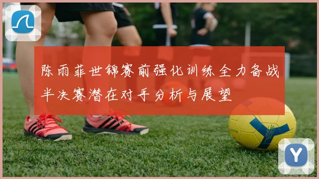 陈雨菲世锦赛前强化训练全力备战半决赛潜在对手分析与展望