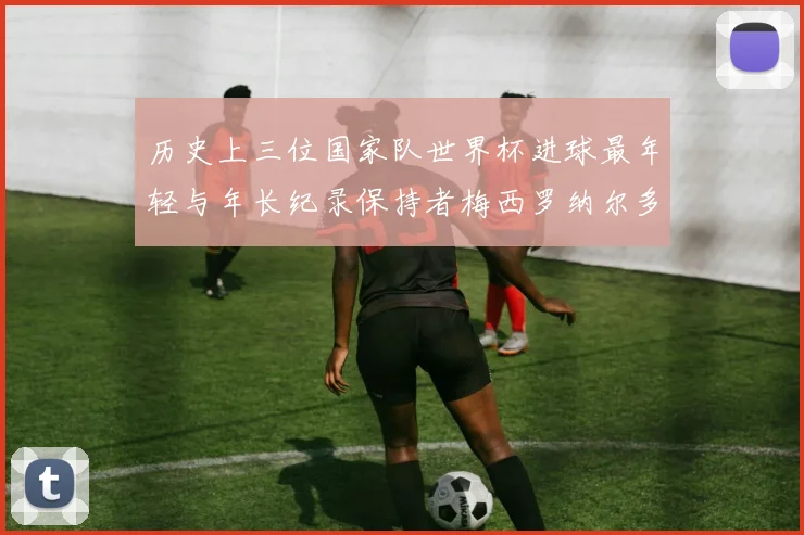历史上三位国家队世界杯进球最年轻与年长纪录保持者梅西罗纳尔多劳德鲁普