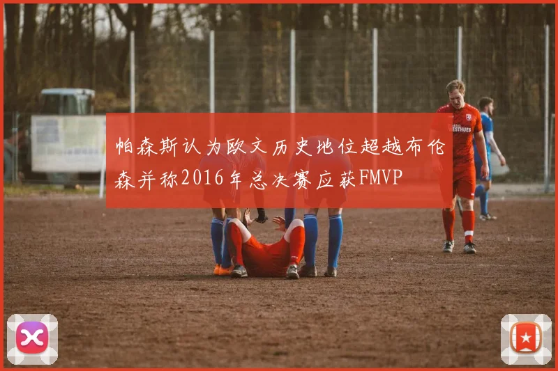 帕森斯认为欧文历史地位超越布伦森并称2016年总决赛应获FMVP