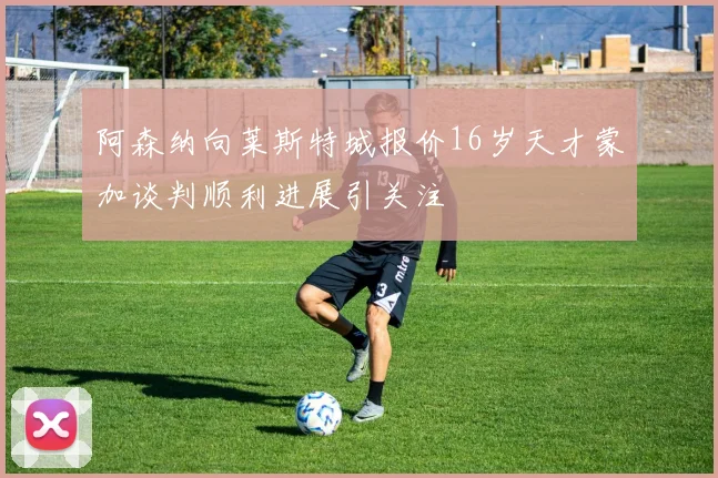 阿森纳向莱斯特城报价16岁天才蒙加谈判顺利进展引关注