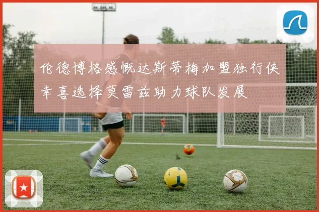 伦德博格感慨达斯蒂梅加盟独行侠幸喜选择莫雷兹助力球队发展