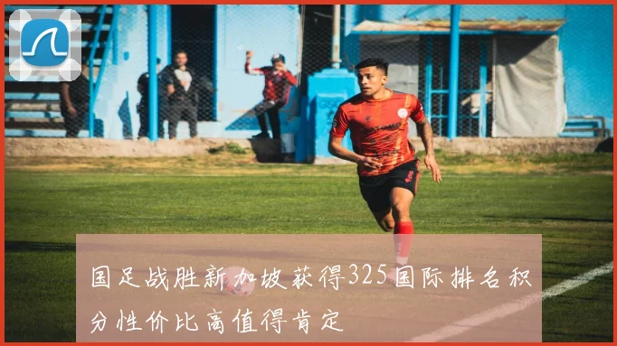 国足战胜新加坡获得325国际排名积分性价比高值得肯定